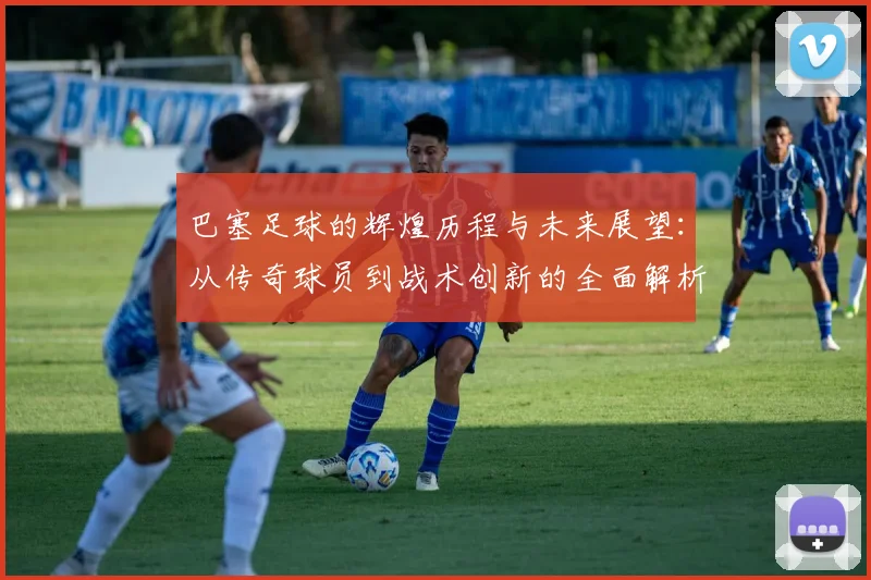 巴塞足球的辉煌历程与未来展望：从传奇球员到战术创新的全面解析