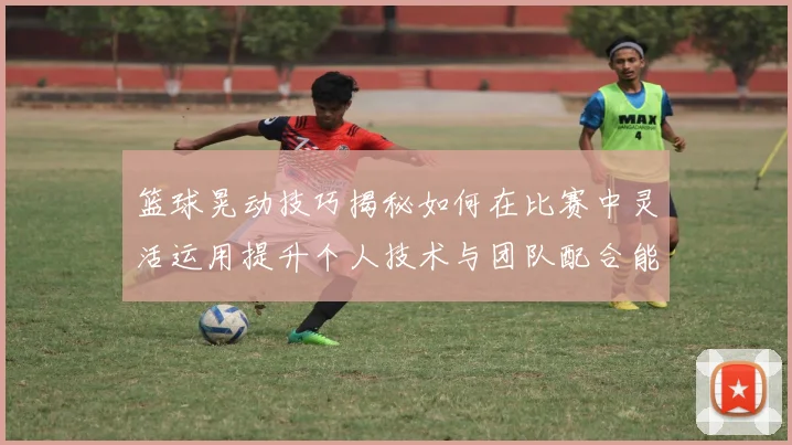 篮球晃动技巧揭秘如何在比赛中灵活运用提升个人技术与团队配合能力