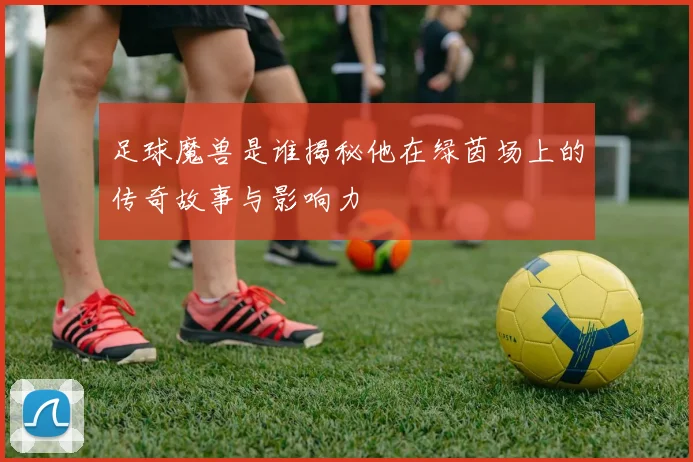 足球魔兽是谁揭秘他在绿茵场上的传奇故事与影响力