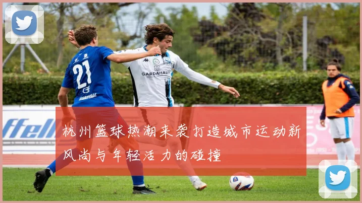 杭州篮球热潮来袭打造城市运动新风尚与年轻活力的碰撞